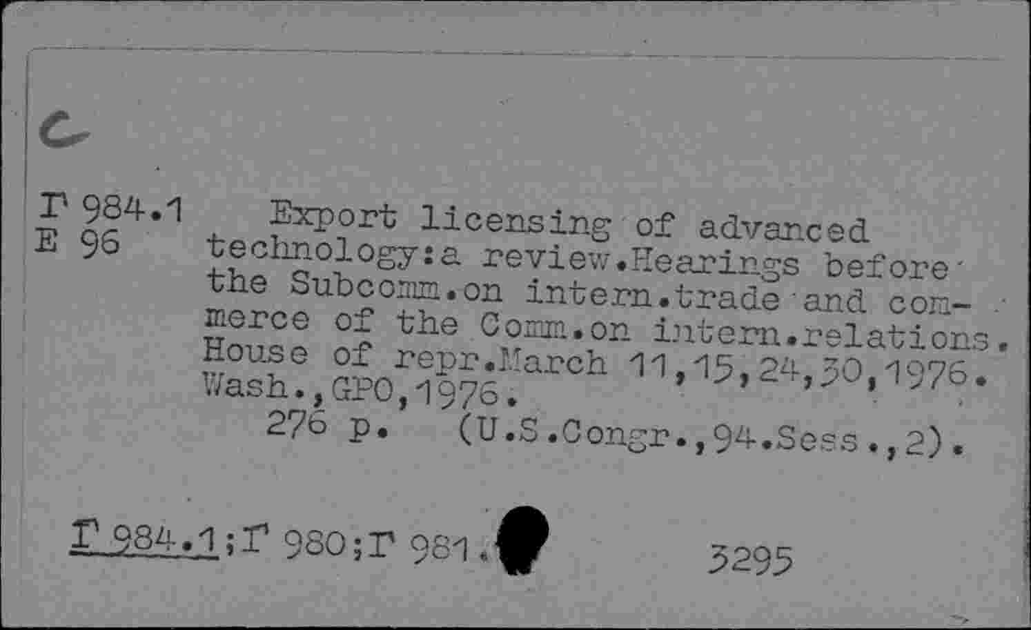 ﻿EPA4’1 -b« Wort licensing of advanced
95 thph§1°H°S7îa review-Hearings before-the Subconn.on intern.trade and conferee of the Comm.on intern.relations, House of repr.March 11,15,24,30 1075 Wash., GPO, 1975,	> i>/o.
276 p. (U.S.Congr.,94.Sess.,2).
r 984.1;r 980;? 981
